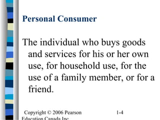 Copyright © 2006 Pearson 1-4
Personal Consumer
The individual who buys goods
and services for his or her own
use, for household use, for the
use of a family member, or for a
friend.
 