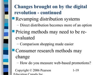 Copyright © 2006 Pearson 1-19
Changes brought on by the digital
revolution - continued
 Revamping distribution systems
– Direct distribution becomes more of an option
 Pricing methods may need to be re-
evaluated
– Comparison shopping made easier
 Consumer research methods may
change
– How do you measure web-based promotions?
 