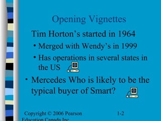 Copyright © 2006 Pearson 1-2
Opening Vignettes
Tim Horton’s started in 1964
• Merged with Wendy’s in 1999
• Has operations in several states in
the US
• Mercedes Who is likely to be the
typical buyer of Smart?
 