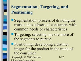 Copyright © 2006 Pearson 1-12
Segmentation, Targeting, and
Positioning
 Segmentation: process of dividing the
market into subsets of consumers with
common needs or characteristics
 Targeting: selecting one ore more of
the segments to pursue
 Positioning: developing a distinct
image for the product in the mind of
the consumer
 