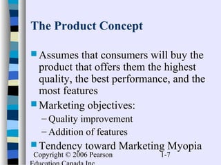 Copyright © 2006 Pearson 1-7
The Product Concept
 Assumes that consumers will buy the
product that offers them the highest
quality, the best performance, and the
most features
 Marketing objectives:
– Quality improvement
– Addition of features
 Tendency toward Marketing Myopia
 