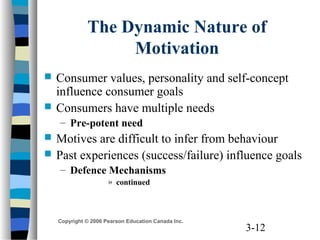 3-12
Copyright © 2006 Pearson Education Canada Inc.
The Dynamic Nature of
Motivation
 Consumer values, personality and self-concept
influence consumer goals
 Consumers have multiple needs
– Pre-potent need
 Motives are difficult to infer from behaviour
 Past experiences (success/failure) influence goals
– Defence Mechanisms
» continued
 