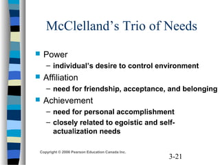 3-21
Copyright © 2006 Pearson Education Canada Inc.
McClelland’s Trio of Needs
 Power
– individual’s desire to control environment
 Affiliation
– need for friendship, acceptance, and belonging
 Achievement
– need for personal accomplishment
– closely related to egoistic and self-
actualization needs
 