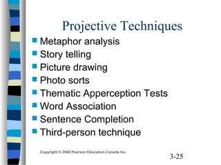 3-25
Copyright © 2006 Pearson Education Canada Inc.
Projective Techniques
 Metaphor analysis
 Story telling
 Picture drawing
 Photo sorts
 Thematic Apperception Tests
 Word Association
 Sentence Completion
 Third-person technique
 