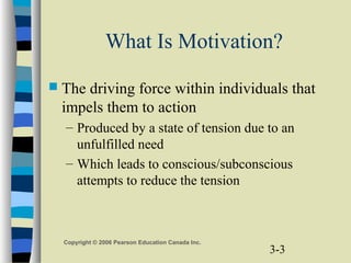 3-3
Copyright © 2006 Pearson Education Canada Inc.
What Is Motivation?
 The driving force within individuals that
impels them to action
– Produced by a state of tension due to an
unfulfilled need
– Which leads to conscious/subconscious
attempts to reduce the tension
 