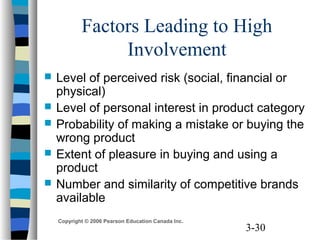 3-30
Copyright © 2006 Pearson Education Canada Inc.
Factors Leading to High
Involvement
 Level of perceived risk (social, financial or
physical)
 Level of personal interest in product category
 Probability of making a mistake or buying the
wrong product
 Extent of pleasure in buying and using a
product
 Number and similarity of competitive brands
available
 