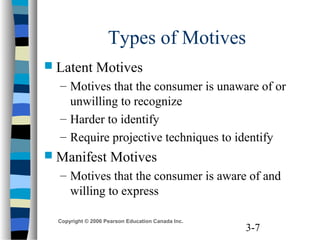 3-7
Copyright © 2006 Pearson Education Canada Inc.
Types of Motives
 Latent Motives
– Motives that the consumer is unaware of or
unwilling to recognize
– Harder to identify
– Require projective techniques to identify
 Manifest Motives
– Motives that the consumer is aware of and
willing to express
 