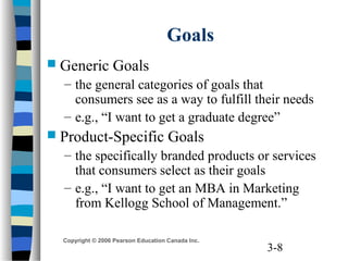3-8
Copyright © 2006 Pearson Education Canada Inc.
Goals
 Generic Goals
– the general categories of goals that
consumers see as a way to fulfill their needs
– e.g., “I want to get a graduate degree”
 Product-Specific Goals
– the specifically branded products or services
that consumers select as their goals
– e.g., “I want to get an MBA in Marketing
from Kellogg School of Management.”
 
