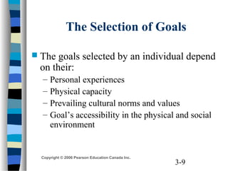 3-9
Copyright © 2006 Pearson Education Canada Inc.
The Selection of Goals
 The goals selected by an individual depend
on their:
– Personal experiences
– Physical capacity
– Prevailing cultural norms and values
– Goal’s accessibility in the physical and social
environment
 