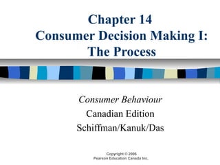 Chapter 14 
Consumer Decision Making I: 
The Process 
Consumer Behaviour 
Canadian Edition 
Schiffman/Kanuk/Das 
Copyright © 2006 
Pearson Education Canada Inc. 
 