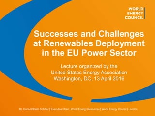 © World Energy Council 2016 | www.worldenergy.org | @WECouncil 16/010 gkl 1
Dr. Hans-Wilhelm Schiffer | Executive Chair | World Energy Resources | World Energy Council | London
Successes and Challenges
at Renewables Deployment
in the EU Power Sector
Lecture organized by the
United States Energy Association
Washington, DC, 13 April 2016
 