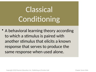 Classical
Conditioning
• A behavioral learning theory according
to which a stimulus is paired with
another stimulus that elicits a known
response that serves to produce the
same response when used alone.
Copyright 2010 Pearson Education, Inc. Publishing as Prentice Hall Chapter Seven Slide
 