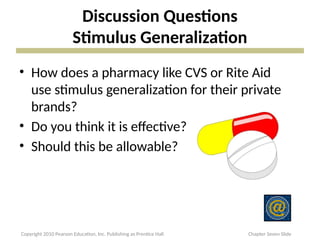 Discussion Questions
Stimulus Generalization
• How does a pharmacy like CVS or Rite Aid
use stimulus generalization for their private
brands?
• Do you think it is effective?
• Should this be allowable?
Copyright 2010 Pearson Education, Inc. Publishing as Prentice Hall Chapter Seven Slide
 