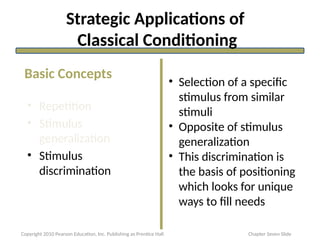 Strategic Applications of
Classical Conditioning
• Repetition
• Stimulus
generalization
• Stimulus
discrimination
• Selection of a specific
stimulus from similar
stimuli
• Opposite of stimulus
generalization
• This discrimination is
the basis of positioning
which looks for unique
ways to fill needs
Basic Concepts
Copyright 2010 Pearson Education, Inc. Publishing as Prentice Hall Chapter Seven Slide
 