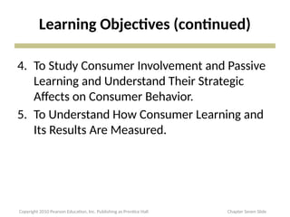 Learning Objectives (continued)
4. To Study Consumer Involvement and Passive
Learning and Understand Their Strategic
Affects on Consumer Behavior.
5. To Understand How Consumer Learning and
Its Results Are Measured.
Copyright 2010 Pearson Education, Inc. Publishing as Prentice Hall Chapter Seven Slide
 