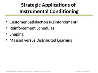 Strategic Applications of
Instrumental Conditioning
• Customer Satisfaction (Reinforcement)
• Reinforcement Schedules
• Shaping
• Massed versus Distributed Learning
Copyright 2010 Pearson Education, Inc. Publishing as Prentice Hall Chapter Seven Slide
 