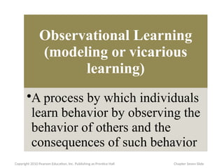 Observational Learning
(modeling or vicarious
learning)
•A process by which individuals
learn behavior by observing the
behavior of others and the
consequences of such behavior
Copyright 2010 Pearson Education, Inc. Publishing as Prentice Hall Chapter Seven Slide
 