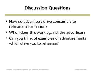 Discussion Questions
• How do advertisers drive consumers to
rehearse information?
• When does this work against the advertiser?
• Can you think of examples of advertisements
which drive you to rehearse?
Copyright 2010 Pearson Education, Inc. Publishing as Prentice Hall Chapter Seven Slide
 