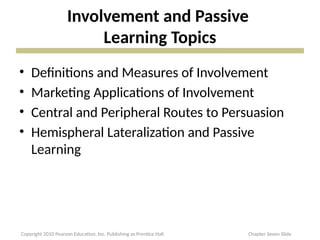 Involvement and Passive
Learning Topics
• Definitions and Measures of Involvement
• Marketing Applications of Involvement
• Central and Peripheral Routes to Persuasion
• Hemispheral Lateralization and Passive
Learning
Copyright 2010 Pearson Education, Inc. Publishing as Prentice Hall Chapter Seven Slide
 