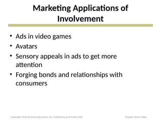 Marketing Applications of
Involvement
• Ads in video games
• Avatars
• Sensory appeals in ads to get more
attention
• Forging bonds and relationships with
consumers
Copyright 2010 Pearson Education, Inc. Publishing as Prentice Hall Chapter Seven Slide
 