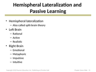 Hemispheral Lateralization and
Passive Learning
• Hemispheral lateralization
– Also called split-brain theory
• Left Brain
– Rational
– Active
– Realistic
• Right Brain
– Emotional
– Metaphoric
– Impulsive
– Intuitive
41
Copyright 2010 Pearson Education, Inc. Publishing as Prentice Hall Chapter Seven Slide
 