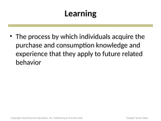 Learning
• The process by which individuals acquire the
purchase and consumption knowledge and
experience that they apply to future related
behavior
Copyright 2010 Pearson Education, Inc. Publishing as Prentice Hall Chapter Seven Slide
 
