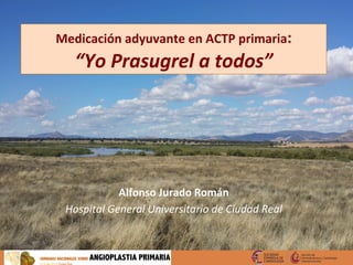 Medicación	
  adyuvante	
  en	
  ACTP	
  primaria:	
  
“Yo	
  Prasugrel	
  a	
  todos”	
  
Alfonso	
  Jurado	
  Román	
  
Hospital	
  General	
  Universitario	
  de	
  Ciudad	
  Real	
  
 