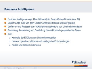 Business Intelligence


        Business Intelligence engl. Geschäftsanalytik, Geschäftsverständnis (Abk. BI)
        Begriff wurde 1989 von dem Gartner-Analysten Howard Dresner geprägt
        Verfahren und Prozesse zur strukturierten Auswertung von Unternehmensdaten
        Sammlung, Auswertung und Darstellung der elektronisch gespeicherten Daten
        Ziel:
              Kontrolle der Erfüllung von Unternehmenszielen
              bessere operative, taktische und strategische Entscheidungen
              Kosten und Risiken minimieren




© 2011 TIQ Solutions GmbH • All Rights Reserved.   Seite 3
 