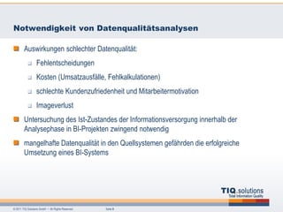 Notwendigkeit von Datenqualitätsanalysen

        Auswirkungen schlechter Datenqualität:
                  Fehlentscheidungen
                  Kosten (Umsatzausfälle, Fehlkalkulationen)
                  schlechte Kundenzufriedenheit und Mitarbeitermotivation
                  Imageverlust
        Untersuchung des Ist-Zustandes der Informationsversorgung innerhalb der
        Analysephase in BI-Projekten zwingend notwendig
        mangelhafte Datenqualität in den Quellsystemen gefährden die erfolgreiche
        Umsetzung eines BI-Systems




© 2011 TIQ Solutions GmbH • All Rights Reserved.   Seite 9
 