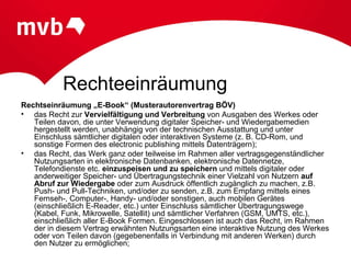 Rechteeinräumung
Rechtseinräumung „E-Book“ (Musterautorenvertrag BÖV)
• das Recht zur Vervielfältigung und Verbreitung von Ausgaben des Werkes oder
   Teilen davon, die unter Verwendung digitaler Speicher- und Wiedergabemedien
   hergestellt werden, unabhängig von der technischen Ausstattung und unter
   Einschluss sämtlicher digitalen oder interaktiven Systeme (z. B. CD-Rom, und
   sonstige Formen des electronic publishing mittels Datenträgern);
• das Recht, das Werk ganz oder teilweise im Rahmen aller vertragsgegenständlicher
   Nutzungsarten in elektronische Datenbanken, elektronische Datennetze,
   Telefondienste etc. einzuspeisen und zu speichern und mittels digitaler oder
   anderweitiger Speicher- und Übertragungstechnik einer Vielzahl von Nutzern auf
   Abruf zur Wiedergabe oder zum Ausdruck öffentlich zugänglich zu machen, z.B.
   Push- und Pull-Techniken, und/oder zu senden, z.B. zum Empfang mittels eines
   Fernseh-, Computer-, Handy- und/oder sonstigen, auch mobilen Gerätes
   (einschließlich E-Reader, etc.) unter Einschluss sämtlicher Übertragungswege
   (Kabel, Funk, Mikrowelle, Satellit) und sämtlicher Verfahren (GSM, UMTS, etc.),
   einschließlich aller E-Book Formen. Eingeschlossen ist auch das Recht, im Rahmen
   der in diesem Vertrag erwähnten Nutzungsarten eine interaktive Nutzung des Werkes
   oder von Teilen davon (gegebenenfalls in Verbindung mit anderen Werken) durch
   den Nutzer zu ermöglichen;
 