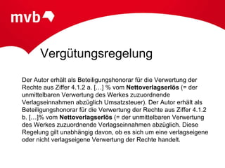 Vergütungsregelung
Der Autor erhält als Beteiligungshonorar für die Verwertung der
Rechte aus Ziffer 4.1.2 a. […] % vom Nettoverlagserlös (= der
unmittelbaren Verwertung des Werkes zuzuordnende
Verlagseinnahmen abzüglich Umsatzsteuer). Der Autor erhält als
Beteiligungshonorar für die Verwertung der Rechte aus Ziffer 4.1.2
b. […]% vom Nettoverlagserlös (= der unmittelbaren Verwertung
des Werkes zuzuordnende Verlagseinnahmen abzüglich. Diese
Regelung gilt unabhängig davon, ob es sich um eine verlagseigene
oder nicht verlagseigene Verwertung der Rechte handelt.
 