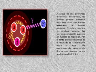 A causa de sus diferentes estructuras electrónicas, los átomos pueden enlazarse unos con otros para formar moléculas, de diversas maneras. El enlace químico se produce cuando las fuerzas de atracción superan las fuerzas de repulsión. Por lo tanto el enlace químico es el resultado de la interacción entre las capas  de electrones de valencia de dos o mas átomos, es un fenómeno electrónico