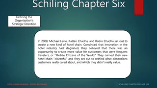 Schiling Chapter Six
SCHILLING CHAPTER SIX PAGE 109
Defining the
Organization’s
Strategic Direction
In 2008, Michael Levie, Rattan Chadha, and Robin Chadha set out to
create a new kind of hotel chain. Convinced that innovation in the
hotel industry had stagnated, they believed that there was an
opportunity to create more value for customers that were frequent
travelers, or “Mobile Citizens of the World.” They named their new
hotel chain “citizenM,” and they set out to rethink what dimensions
customers really cared about, and which they didn’t really value.
LIFFIA JULIAN FAHRANI – SISTEM INFORMASI
 