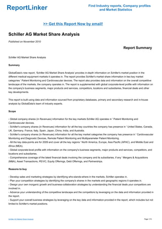 Find Industry reports, Company profiles
ReportLinker                                                                     and Market Statistics



                                    >> Get this Report Now by email!

Schiller AG Market Share Analysis
Published on November 2010

                                                                                                           Report Summary

Schiller AG Market Share Analysis


Summary


GlobalData's new report, 'Schiller AG Market Share Analysis' provides in-depth information on Schiller's market position in the
different medical equipment markets it operates in. The report provides Schiller's market share information in two key market
categories ' Patient Monitoring and Cardiovascular devices. The report also provides data and information on the overall competitive
landscape of the markets, the company operates in. The report is supplemented with global corporate-level profile with information on
the company's business segments, major products and services, competitors, locations and subsidiaries, financial deals and other
key developments.


This report is built using data and information sourced from proprietary databases, primary and secondary research and in-house
analysis by GlobalData's team of industry experts.


Scope


- Global company shares (in Revenues) information for the key markets Schiller AG operates in ' Patient Monitoring and
Cardiovascular devices.
- Schiller's company shares (in Revenues) information for all the key countries the company has presence in ' United States, Canada,
UK, Germany, France, Italy, Spain, Japan, China, India, and Australia.
- Schiller's company shares (in Revenues) information for all the key market categories the company has presence in ' Cardiovascular
Monitoring and Diagnostic Devices, Remote Patient Monitoring and Multiparameter Patient Monitoring.
- All the key data-points are for 2009 and cover all the key regions ' North America, Europe, Asia Pacific (APAC), and Middle East and
Africa (MEA).
- Global corporate-level profile with information on the company's business segments, major products and services, competitors, and
locations and subsidiaries.
- Comprehensive coverage of the latest financial deals involving the company and its subsidiaries, if any ' Mergers & Acquisitions
(M&A), Asset Transactions, PE/VC, Equity Offerings, Debt Offerings, and Partnerships.


Reasons to buy


- Develop sales and marketing strategies by identifying who-stands-where in the markets, Schiller operates in.
- Plan your competition strategies by identifying the company's shares in the markets and geographic regions it operates in.
- Design your own inorganic growth and business-collaboration strategies by understanding the financial deals your competitors are
involved in.
- Advance your understanding of the competitive landscape and the competitors by leveraging on the data and information provided in
the report.
- Support your overall business strategies by leveraging on the key data and information provided in the report, which includes but not
limited to Schiller's market positions.




Schiller AG Market Share Analysis                                                                                               Page 1/10
 