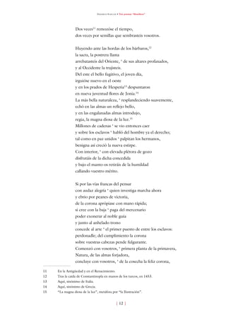 Friedrich Schiller • Tres poemas “filosóficos”




                 Dos veces remozóse el tiempo,
                 dos veces por semillas que sembrasteis vosotros.


                 Huyendo ante las hordas de los bárbaros,
                 la sacra, la postrera llama
                 arrebatasteis del Oriente, ‘ de sus altares profanados,
                 y al Occidente la trajisteis.
                 Del este el bello fugitivo, el joven día,
                 irguióse nuevo en el oeste
                 y en los prados de Hesperia3 despuntaron
                 en nueva juventud flores de Jonia.4
                 La más bella naturaleza, ‘ resplandeciendo suavemente,
                 echó en las almas un reflejo bello,
                 y en las engalanadas almas introdujo,
                 regia, la magna diosa de la luz.5
                 Millones de cadenas ‘ se vio entonces caer
                 y sobre los esclavos ‘ habló del hombre ya el derecho;
                 tal como en paz unidos ‘ palpitan los hermanos,
                 benigna así creció la nueva estirpe.
                 Con interior, ‘ con elevada plétora de gozo
                 disfrutáis de la dicha concedida
                 y bajo el manto os retiráis de la humildad
                 callando vuestro mérito.


                 Si por las vías francas del pensar
                 con audaz alegría ‘ quien investiga marcha ahora
                 y ebrio por peanes de victoria,
                 de la corona aprópiase con mano rápida;
                 si cree con la baja ‘ paga del mercenario
                 poder exonerar al noble guía
                 y junto al anhelado trono
                 concede al arte ‘ el primer puesto de entre los esclavos:
                 perdonadle; del cumplimiento la corona
                 sobre vuestras cabezas pende fulgurante.
                 Comenzó con vosotros, ‘ primera planta de la primavera,
                 Natura, de las almas forjadora,
                 concluye con vosotros, ‘ de la cosecha la feliz corona,

   En la Antigüedad y en el Renacimiento.
   Tras la caída de Constantinopla en manos de los turcos, en 453.
3   Aquí, sinónimo de Italia.
4   Aquí, sinónimo de Grecia.
5   “La magna diosa de la luz”, metáfora por “la Ilustración”.


                                                   [  ]
 
