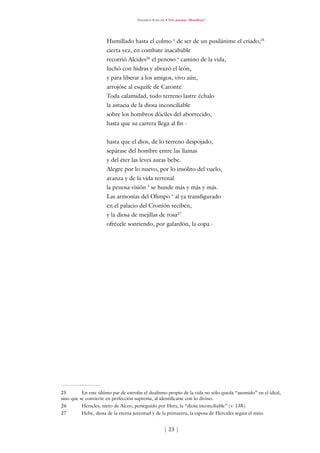 Friedrich Schiller • Tres poemas “filosóficos”




                      Humillado hasta el colmo ‘ de ser de un pusilánime el criado,5
                      cierta vez, en combate inacabable
                      recorrió Alcides6 el penoso ‘ camino de la vida,
                      luchó con hidras y abrazó el león,
                      y para liberar a los amigos, vivo aún,
                      arrojóse al esquife de Caronte.
                      Toda calamidad, todo terreno lastre échalo
                      la astucia de la diosa inconciliable
                      sobre los hombros dóciles del aborrecido,
                      hasta que su carrera llega al fin -


                      hasta que el dios, de lo terreno despojado,
                      sepárase del hombre entre las llamas
                      y del éter las leves auras bebe.
                      Alegre por lo nuevo, por lo insólito del vuelo,
                      avanza y de la vida terrenal
                      la penosa visión ‘ se hunde más y más y más.
                      Las armonías del Olimpo ‘ al ya transfigurado
                      en el palacio del Cronión reciben,
                      y la diosa de mejillas de rosa7
                      ofrécele sonriendo, por galardón, la copa.-




5        En este último par de estrofas el dualismo propio de la vida no sólo queda “asumido” en el ideal,
sino que se convierte en perfección suprema, al identificarse con lo divino.
6        Heracles, nieto de Alceo, perseguido por Hera, la “diosa inconciliable” (v. 38).
7        Hebe, diosa de la eterna juventud y de la primavera, la esposa de Hércules según el mito.


                                                       [ 3 ]
 