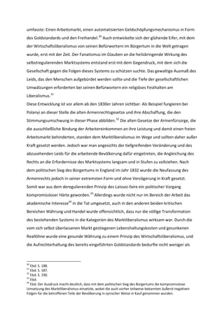umfasste: Einen Arbeitsmarkt, einen automatisierten Geldschöpfungsmechanismus in Form
des Goldstandards und den Freihandel.30
Auch entwickelte sich der glühende Eifer, mit dem
der Wirtschaftsliberalismus von seinen Befürwortern im Bürgertum in die Welt getragen
wurde, erst mit der Zeit. Der Fanatismus im Glauben an die heilsbringende Wirkung des
selbstregulierenden Marktsystems entstand erst mit dem Gegendruck, mit dem sich die
Gesellschaft gegen die Folgen dieses Systems zu schützen suchte. Das gewaltige Ausmaß des
Leids, das den Menschen aufgebürdet werden sollte und die Tiefe der gesellschaftlichen
Umwälzungen erforderten bei seinen Befürwortern ein religiöses Festhalten am
Liberalismus.31
Diese Entwicklung ist vor allem ab den 1830er Jahren sichtbar. Als Beispiel fungieren bei
Polanyi an dieser Stelle die alten Armenrechtsgesetze und ihre Abschaffung, die den
Stimmungsumschwung in dieser Phase abbilden.32
Die alten Gesetze der Armenfürsorge, die
die ausschließliche Bindung der Arbeitereinkommen an ihre Leistung und damit einen freien
Arbeitsmarkt behinderten, standen dem Marktliberalismus im Wege und sollten daher außer
Kraft gesetzt werden. Jedoch war man angesichts der tiefgreifenden Veränderung und des
abzusehenden Leids für die arbeitende Bevölkerung dafür eingetreten, die Angleichung des
Rechts an die Erfordernisse des Marktsystems langsam und in Stufen zu vollziehen. Nach
dem politischen Sieg des Bürgertums in England im Jahr 1832 wurde die Neufassung des
Armenrechts jedoch in seiner extremsten Form und ohne Verzögerung in Kraft gesetzt.
Somit war aus dem deregulierenden Prinzip des Laissez-faire ein politischer Vorgang
kompromissloser Härte geworden.33
Allerdings wurde nicht nur im Bereich der Arbeit das
akademische Interesse34
in die Tat umgesetzt, auch in den anderen beiden kritischen
Bereichen Währung und Handel wurde offensichtlich, dass nur die völlige Transformation
des bestehenden Systems in die Kategorien des Marktliberalismus wirksam war. Durch die
vom sich selbst überlassenen Markt gestiegenen Lebenshaltungskosten und gesunkenen
Reallöhne wurde eine gesunde Währung zu einem Prinzip des Wirtschaftsliberalismus, und
die Aufrechterhaltung des bereits eingeführten Goldstandards bedurfte nicht weniger als
30
Ebd. S. 188.
31
Ebd. S. 187.
32
Ebd. S. 190.
33
Ebd.
34
Ebd. Der Ausdruck macht deutlich, dass mit dem politischen Sieg des Bürgertums die kompromisslose
Umsetzung des Marktliberalismus einsetzte, wobei die auch vorher teilweise bekannten äußerst negativen
Folgen für die betroffenen Teile der Bevölkerung in zynischer Weise in Kauf genommen wurden.
 