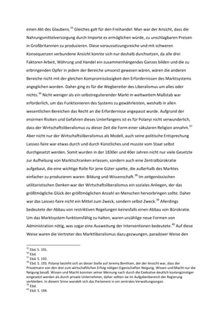 einen Akt des Glaubens.35
Gleiches galt für den Freihandel: Man war der Ansicht, dass die
Nahrungsmittelversorgung durch Importe es ermöglichen würde, zu unschlagbaren Preisen
in Großbritannien zu produzieren. Diese voraussetzungsreiche und mit schweren
Konsequenzen verbundene Ansicht konnte sich nur deshalb durchsetzen, da alle drei
Faktoren Arbeit, Währung und Handel ein zusammenhängendes Ganzes bilden und die zu
erbringenden Opfer in jedem der Bereiche umsonst gewesen wären, wären die anderen
Bereiche nicht mit der gleichen Kompromisslosigkeit den Erfordernissen des Marktsystems
angeglichen worden. Daher ging es für die Wegbereiter des Liberalismus um alles oder
nichts.36
Nicht weniger als ein selbstregulierender Markt in weltweitem Maßstab war
erforderlich, um das Funktionieren des Systems zu gewährleisten, weshalb in allen
wesentlichen Bereichen das Recht an die Erfordernisse angepasst wurde. Aufgrund der
enormen Risiken und Gefahren dieses Unterfangens ist es für Polanyi nicht verwunderlich,
dass der Wirtschaftsliberalismus zu dieser Zeit die Form einer säkularen Religion annahm.37
Aber nicht nur der Wirtschaftsliberalismus als Modell, auch seine politische Entsprechung
Laissez-faire war etwas durch und durch Künstliches und musste vom Staat selbst
durchgesetzt werden. Somit wurden in der 1830er und 40er Jahren nicht nur viele Gesetzte
zur Aufhebung von Marktschranken erlassen, sondern auch eine Zentralbürokratie
aufgebaut, die eine wichtige Rolle für jene Güter spielte, die außerhalb des Marktes
einfacher zu produzieren waren: Bildung und Wissenschaft.38
Im zeitgenössischen
utilitaristischen Denken war der Wirtschaftsliberalismus ein soziales Anliegen, der das
größtmögliche Glück der größtmöglichen Anzahl an Menschen hervorbringen sollte. Daher
war das Laissez-faire nicht ein Mittel zum Zweck, sondern selbst Zweck.39
Allerdings
bedeutete der Abbau von restriktiven Regelungen keinesfalls einen Abbau von Bürokratie.
Um das Marktsystem funktionsfähig zu halten, waren unzählige neue Formen von
Administration nötig, was sogar eine Ausweitung der Interventionen bedeutete.40
Auf diese
Weise waren die Vertreter des Marktliberalismus dazu gezwungen, paradoxer Weise den
35
Ebd. S. 191.
36
Ebd.
37
Ebd. S. 192.
38
Ebd. S. 193. Polanyi bezieht sich an dieser Stelle auf Jeremy Bentham, der der Ansicht war, dass der
Privatmann von den drei zum wirtschaftlichen Erfolg nötigen Eigenschaften Neigung, Wissen und Macht nur die
Neigung besaß. Wissen und Macht konnten seiner Meinung nach durch die Exekutive deutlich kostengünstiger
eingesetzt werden als durch private Unternehmer, daher sollten sie im Aufgabenbereich der Regierung
verbleiben. In diesem Sinne wandelt sich das Parlament in ein zentrales Verwaltungsorgan.
39
Ebd.
40
Ebd. S. 194.
 