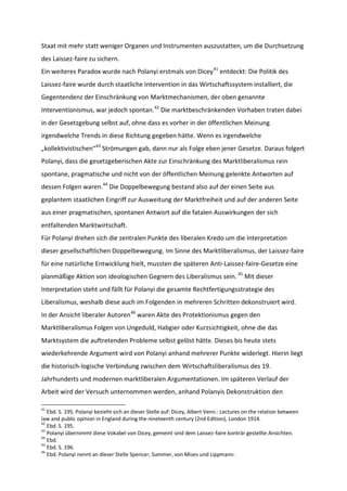 Staat mit mehr statt weniger Organen und Instrumenten auszustatten, um die Durchsetzung
des Laissez-faire zu sichern.
Ein weiteres Paradox wurde nach Polanyi erstmals von Dicey41
entdeckt: Die Politik des
Laissez-faire wurde durch staatliche Intervention in das Wirtschaftssystem installiert, die
Gegentendenz der Einschränkung von Marktmechanismen, der oben genannte
Interventionismus, war jedoch spontan.42
Die marktbeschränkenden Vorhaben traten dabei
in der Gesetzgebung selbst auf, ohne dass es vorher in der öffentlichen Meinung
irgendwelche Trends in diese Richtung gegeben hätte. Wenn es irgendwelche
„kollektivistischen“43
Strömungen gab, dann nur als Folge eben jener Gesetze. Daraus folgert
Polanyi, dass die gesetzgeberischen Akte zur Einschränkung des Marktliberalismus rein
spontane, pragmatische und nicht von der öffentlichen Meinung gelenkte Antworten auf
dessen Folgen waren.44
Die Doppelbewegung bestand also auf der einen Seite aus
geplantem staatlichen Eingriff zur Ausweitung der Marktfreiheit und auf der anderen Seite
aus einer pragmatischen, spontanen Antwort auf die fatalen Auswirkungen der sich
entfaltenden Marktwirtschaft.
Für Polanyi drehen sich die zentralen Punkte des liberalen Kredo um die Interpretation
dieser gesellschaftlichen Doppelbewegung. Im Sinne des Marktliberalismus, der Laissez-faire
für eine natürliche Entwicklung hielt, mussten die späteren Anti-Laissez-faire-Gesetze eine
planmäßige Aktion von ideologischen Gegnern des Liberalismus sein. 45
Mit dieser
Interpretation steht und fällt für Polanyi die gesamte Rechtfertigungsstrategie des
Liberalismus, weshalb diese auch im Folgenden in mehreren Schritten dekonstruiert wird.
In der Ansicht liberaler Autoren46
waren Akte des Protektionismus gegen den
Marktliberalismus Folgen von Ungeduld, Habgier oder Kurzsichtigkeit, ohne die das
Marktsystem die auftretenden Probleme selbst gelöst hätte. Dieses bis heute stets
wiederkehrende Argument wird von Polanyi anhand mehrerer Punkte widerlegt. Hierin liegt
die historisch-logische Verbindung zwischen dem Wirtschaftsliberalismus des 19.
Jahrhunderts und modernen marktliberalen Argumentationen. Im späteren Verlauf der
Arbeit wird der Versuch unternommen werden, anhand Polanyis Dekonstruktion den
41
Ebd. S. 195. Polanyi bezieht sich an dieser Stelle auf: Dicey, Albert Venn.: Lectures on the relation between
law and public opinion in England during the nineteenth century (2nd Edition), London 1914.
42
Ebd. S. 195.
43
Polanyi übernimmt diese Vokabel von Dicey, gemeint sind dem Laissez-faire konträr gestellte Ansichten.
44
Ebd.
45
Ebd. S. 196.
46
Ebd. Polanyi nennt an dieser Stelle Spencer, Summer, von Mises und Lippmann.
 