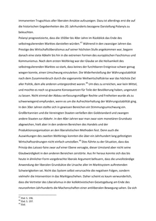 immanenten Trugschluss aller liberalen Ansätze aufzuzeigen. Dazu ist allerdings erst die auf
die historischen Gegebenheiten des 20. Jahrhunderts bezogene Darstellung Polanyis zu
beleuchten.
Polanyi prognostizierte, dass die 1920er bis 40er Jahre im Rückblick das Ende des
selbstregulierenden Marktes darstellen würden.47
Während in den zwanziger Jahren das
Prestige des Wirtschaftsliberalismus auf seiner höchsten Stufe angekommen war, begann
danach eine stete Abkehr bis hin in die extremen Formen des europäischen Faschismus und
Kommunismus. Nach dem ersten Weltkrieg war der Glaube an die Heilsamkeit des
selbstregulierenden Marktes so stark, dass keines der furchtbaren Ereignisse schwer genug
wiegen konnte, einen Umschwung einzuleiten. Die Widerherstellung der Währungsstabilität
nach dem Zusammenbruch durch die sogenannte Weltwirtschaftskrise war das höchste Ziel
aller Politik, dem alle anderen untergeordnet waren.48
Um dies zu erreichen, war kein Mittel,
und mochte es noch so grausame Konsequenzen für Teile der Bevölkerung haben, ungenutzt
zu lassen. Nicht einmal der Abbau verfassungsmäßiger Rechte und Freiheiten wurde als zu
schwerwiegend empfunden, wenn es um die Aufrechterhaltung der Währungsstabilität ging.
In den 30er Jahren stellte sich in gewissen Bereichen ein Stimmungsumschwung ein.
Großbritannien und die Vereinigten Staaten verließen den Goldstandard und zwangen
andere Staaten zur Abkehr. In den 40er Jahren war man zwar vom monetären Grundsatz
abgewichen, hielt aber in den anderen Bereichen des Handels und der
Produktionsorganisation an den liberalistischen Methoden fest. Denn auch die
Auswirkungen des zweiten Weltkriegs konnten die über ein Jahrhundert lang gefestigten
Wirtschaftsordnungen nicht einfach umstoßen.49
Dies führte zu der Situation, dass das
Prinzip des Laissez-faire zwar auf einer Ebene versagte, dieser Umstand aber nicht seine
Glaubwürdigkeit in den anderen Bereichen zerstörte. Aus ihr heraus konnte sich das bis
heute in ähnlicher Form vorgebrachte liberale Argument befeuern, dass die unvollständige
Anwendung der liberalen Grundsätze die Ursache aller im Marktsystem auftretenden
Schwierigkeiten sei. Nicht das System selbst verursachte die negativen Folgen, sondern
vielmehr die Intervention in das Marktgeschehen. Daher scheint es kaum verwunderlich,
dass die Vertreter des Liberalismus in der kollektivistischen Gesetzgebung am Ende des
neunzehnten Jahrhunderts die Machenschaften einer antiliberalen Bewegung sahen. Da sich
47
Ebd. S. 196.
48
Ebd. S. 197.
49
Ebd.
 