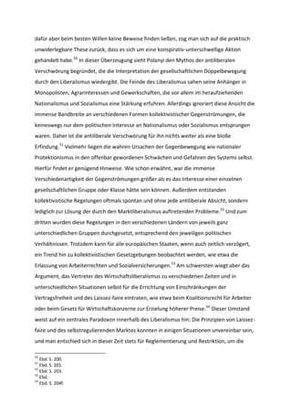 dafür aber beim besten Willen keine Beweise finden ließen, zog man sich auf die praktisch
unwiderlegbare These zurück, dass es sich um eine konspirativ-unterschwellige Aktion
gehandelt habe.50
In dieser Überzeugung sieht Polanyi den Mythos der antiliberalen
Verschwörung begründet, die die Interpretation der gesellschaftlichen Doppelbewegung
durch den Liberalismus wiedergibt. Die Feinde des Liberalismus sahen seine Anhänger in
Monopolisten, Agrarinteressen und Gewerkschaften, die vor allem im heraufziehenden
Nationalismus und Sozialismus eine Stärkung erfuhren. Allerdings ignoriert diese Ansicht die
immense Bandbreite an verschiedenen Formen kollektivistischer Gegenströmungen, die
keineswegs nur dem politischen Interesse an Nationalismus oder Sozialismus entsprungen
waren. Daher ist die antiliberale Verschwörung für ihn nichts weiter als eine bloße
Erfindung.51
Vielmehr liegen die wahren Ursachen der Gegenbewegung wie nationaler
Protektionismus in den offenbar gewordenen Schwächen und Gefahren des Systems selbst.
Hierfür findet er genügend Hinweise. Wie schon erwähnt, war die immense
Verschiedenartigkeit der Gegenströmungen größer als es das Interesse einer einzelnen
gesellschaftlichen Gruppe oder Klasse hätte sein können. Außerdem entstanden
kollektivistische Regelungen oftmals spontan und ohne jede antiliberale Absicht, sondern
lediglich zur Lösung der durch den Marktliberalismus auftretenden Probleme.52
Und zum
dritten wurden diese Regelungen in den verschiedenen Ländern von jeweils ganz
unterschiedlichen Gruppen durchgesetzt, entsprechend den jeweiligen politischen
Verhältnissen. Trotzdem kann für alle europäischen Staaten, wenn auch zeitlich verzögert,
ein Trend hin zu kollektivistischen Gesetzgebungen beobachtet werden, wie etwa die
Erlassung von Arbeiterrechten und Sozialversicherungen.53
Am schwersten wiegt aber das
Argument, das Vertreter des Wirtschaftsliberalismus zu verschiedenen Zeiten und in
unterschiedlichen Situationen selbst für die Errichtung von Einschränkungen der
Vertragsfreiheit und des Laissez-faire eintraten, wie etwa beim Koalitionsrecht für Arbeiter
oder beim Gesetz für Wirtschaftskonzerne zur Erzielung höherer Preise.54
Dieser Umstand
weist auf ein zentrales Paradoxon innerhalb des Liberalismus hin: Die Prinzipien von Laissez-
faire und des selbstregulierenden Marktes konnten in einigen Situationen unvereinbar sein,
und man entschied sich in dieser Zeit stets für Reglementierung und Restriktion, um die
50
Ebd. S. 200.
51
Ebd. S. 201.
52
Ebd. S. 203.
53
Ebd.
54
Ebd. S. 204f.
 