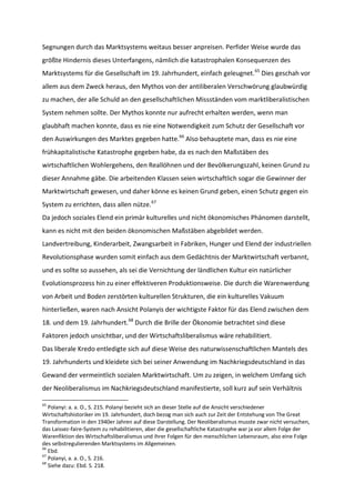 Segnungen durch das Marktsystems weitaus besser anpreisen. Perfider Weise wurde das
größte Hindernis dieses Unterfangens, nämlich die katastrophalen Konsequenzen des
Marktsystems für die Gesellschaft im 19. Jahrhundert, einfach geleugnet.65
Dies geschah vor
allem aus dem Zweck heraus, den Mythos von der antiliberalen Verschwörung glaubwürdig
zu machen, der alle Schuld an den gesellschaftlichen Missständen vom marktliberalistischen
System nehmen sollte. Der Mythos konnte nur aufrecht erhalten werden, wenn man
glaubhaft machen konnte, dass es nie eine Notwendigkeit zum Schutz der Gesellschaft vor
den Auswirkungen des Marktes gegeben hatte.66
Also behauptete man, dass es nie eine
frühkapitalistische Katastrophe gegeben habe, da es nach den Maßstäben des
wirtschaftlichen Wohlergehens, den Reallöhnen und der Bevölkerungszahl, keinen Grund zu
dieser Annahme gäbe. Die arbeitenden Klassen seien wirtschaftlich sogar die Gewinner der
Marktwirtschaft gewesen, und daher könne es keinen Grund geben, einen Schutz gegen ein
System zu errichten, dass allen nütze.67
Da jedoch soziales Elend ein primär kulturelles und nicht ökonomisches Phänomen darstellt,
kann es nicht mit den beiden ökonomischen Maßstäben abgebildet werden.
Landvertreibung, Kinderarbeit, Zwangsarbeit in Fabriken, Hunger und Elend der industriellen
Revolutionsphase wurden somit einfach aus dem Gedächtnis der Marktwirtschaft verbannt,
und es sollte so aussehen, als sei die Vernichtung der ländlichen Kultur ein natürlicher
Evolutionsprozess hin zu einer effektiveren Produktionsweise. Die durch die Warenwerdung
von Arbeit und Boden zerstörten kulturellen Strukturen, die ein kulturelles Vakuum
hinterließen, waren nach Ansicht Polanyis der wichtigste Faktor für das Elend zwischen dem
18. und dem 19. Jahrhundert.68
Durch die Brille der Ökonomie betrachtet sind diese
Faktoren jedoch unsichtbar, und der Wirtschaftsliberalismus wäre rehabilitiert.
Das liberale Kredo entledigte sich auf diese Weise des naturwissenschaftlichen Mantels des
19. Jahrhunderts und kleidete sich bei seiner Anwendung im Nachkriegsdeutschland in das
Gewand der vermeintlich sozialen Marktwirtschaft. Um zu zeigen, in welchem Umfang sich
der Neoliberalismus im Nachkriegsdeutschland manifestierte, soll kurz auf sein Verhältnis
65
Polanyi: a. a. O., S. 215. Polanyi bezieht sich an dieser Stelle auf die Ansicht verschiedener
Wirtschaftshistoriker im 19. Jahrhundert, doch bezog man sich auch zur Zeit der Entstehung von The Great
Transformation in den 1940er Jahren auf diese Darstellung. Der Neoliberalismus musste zwar nicht versuchen,
das Laissez-faire-System zu rehabilitieren, aber die gesellschaftliche Katastrophe war ja vor allem Folge der
Warenfiktion des Wirtschaftsliberalismus und ihrer Folgen für den menschlichen Lebensraum, also eine Folge
des selbstregulierenden Marktsystems im Allgemeinen.
66
Ebd.
67
Polanyi, a. a. O., S. 216.
68
Siehe dazu: Ebd. S. 218.
 