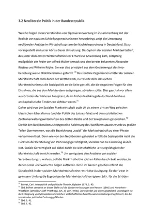 3.2 Neoliberale Politik in der Bundesrepublik
Welche Folgen dieses Verständnis von Eigenverantwortung im Zusammenhang mit der
Realität von sozialen Schließungsmechanismen hervorbringt, zeigt die Umsetzung
neoliberaler Ansätze im Wirtschaftssystem der Nachkriegsordnung in Deutschland. Dazu
vorangestellt ein kurzer Abriss dieser Umsetzung: Das System der sozialen Marktwirtschaft,
das unter dem ersten Wirtschaftsminister Erhard zur Anwendung kam, entsprang
maßgeblich der Feder von Alfred Müller-Armack und den bereits bekannten Alexander
Rüstow und Wilhelm Röpke. Sie war also prinzipiell aus dem Gedankengut des Neo-
beziehungsweise Ordoliberalismus geformt.70
Das zentrale Organisationsmittel der sozialen
Marktwirtschaft blieb daher der Wettbewerb, nur wurde dem klassischen
Marktmechanismus die Sozialpolitik an die Seite gestellt, die die negativen Folgen für den
Einzelnen, die aus dem Marktsystem entspringen, abfedern sollte. Dies geschah vor allem
aus Gründen der höheren Akzeptanz, da im frühen Nachkriegsdeutschland durchaus
antikapitalistische Tendenzen sichtbar waren.71
Daher wird von der Sozialen Marktwirtschaft auch oft als einem dritten Weg zwischen
klassischem Liberalismus (und der Politik des Laissez-faire) und den sozialistischen
Zentralverwaltungswirtschaften des dritten Reichs und der Sowjetunion gesprochen.72
Die für den Neoliberalismus festgestellte Ablehnung des Wohlfahrtsstaates wurde zu großen
Teilen übernommen, was die Bezeichnung „sozial“ der Marktwirtschaft zu einer Phrase
verkommen lässt. Denn wie von den Neoliberalen gefordert erfüllt die Sozialpolitik nicht die
Funktion der Herstellung von Verteilungsgerechtigkeit, sondern nur die Linderung akuter
Not. Soziale Gerechtigkeit soll dabei durch die wirtschaftliche Leistungsfähigkeit der
Marktwirtschaft erreicht werden.73
Um wenigstens den Anschein von sozialer
Verantwortung zu wahren, soll die Marktfreiheit in solchen Fällen beschränkt werden, in
denen sozial unerwünschte Folgen auftreten. Denn im Ganzen gesehen erfährt die
Sozialpolitik in der sozialen Marktwirtschaft eine restriktive Auslegung: Sie darf zwar in
gewissem Umfang die Ergebnisse der Marktwirtschaft korrigieren (d.h. für die Schäden
70
Böhret, Carl: Innenpolitik und politische Theorie, Opladen 1979, S. 40.
71
Ebd. Böhret verweist an dieser Stelle auf die Länderverfassungen von Hessen (1946) und Nordrhein-
Westfalen (1950) (Art.38ff HVerf bzw. Art. 27 Verf. NRW). Dort werden vor allem gesetzliche Grundlagen für
die Enteignung von Monopolen und solchen wirtschaftlichen Machtzusammenballungen legitimiert, die die
soziale oder politische Ordnung gefährden.
72
Ebd. S. 41.
73
Ebd. S. 42.
 