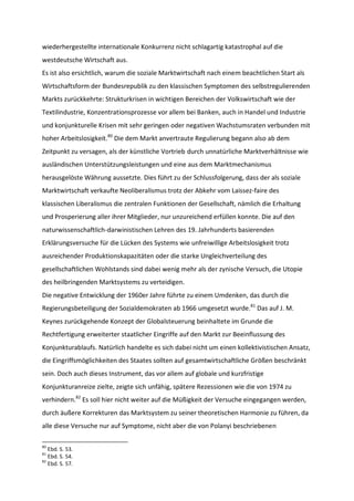 wiederhergestellte internationale Konkurrenz nicht schlagartig katastrophal auf die
westdeutsche Wirtschaft aus.
Es ist also ersichtlich, warum die soziale Marktwirtschaft nach einem beachtlichen Start als
Wirtschaftsform der Bundesrepublik zu den klassischen Symptomen des selbstregulierenden
Markts zurückkehrte: Strukturkrisen in wichtigen Bereichen der Volkswirtschaft wie der
Textilindustrie, Konzentrationsprozesse vor allem bei Banken, auch in Handel und Industrie
und konjunkturelle Krisen mit sehr geringen oder negativen Wachstumsraten verbunden mit
hoher Arbeitslosigkeit.80
Die dem Markt anvertraute Regulierung begann also ab dem
Zeitpunkt zu versagen, als der künstliche Vortrieb durch unnatürliche Marktverhältnisse wie
ausländischen Unterstützungsleistungen und eine aus dem Marktmechanismus
herausgelöste Währung aussetzte. Dies führt zu der Schlussfolgerung, dass der als soziale
Marktwirtschaft verkaufte Neoliberalismus trotz der Abkehr vom Laissez-faire des
klassischen Liberalismus die zentralen Funktionen der Gesellschaft, nämlich die Erhaltung
und Prosperierung aller ihrer Mitglieder, nur unzureichend erfüllen konnte. Die auf den
naturwissenschaftlich-darwinistischen Lehren des 19. Jahrhunderts basierenden
Erklärungsversuche für die Lücken des Systems wie unfreiwillige Arbeitslosigkeit trotz
ausreichender Produktionskapazitäten oder die starke Ungleichverteilung des
gesellschaftlichen Wohlstands sind dabei wenig mehr als der zynische Versuch, die Utopie
des heilbringenden Marktsystems zu verteidigen.
Die negative Entwicklung der 1960er Jahre führte zu einem Umdenken, das durch die
Regierungsbeteiligung der Sozialdemokraten ab 1966 umgesetzt wurde.81
Das auf J. M.
Keynes zurückgehende Konzept der Globalsteuerung beinhaltete im Grunde die
Rechtfertigung erweiterter staatlicher Eingriffe auf den Markt zur Beeinflussung des
Konjunkturablaufs. Natürlich handelte es sich dabei nicht um einen kollektivistischen Ansatz,
die Eingriffsmöglichkeiten des Staates sollten auf gesamtwirtschaftliche Größen beschränkt
sein. Doch auch dieses Instrument, das vor allem auf globale und kurzfristige
Konjunkturanreize zielte, zeigte sich unfähig, spätere Rezessionen wie die von 1974 zu
verhindern.82
Es soll hier nicht weiter auf die Müßigkeit der Versuche eingegangen werden,
durch äußere Korrekturen das Marktsystem zu seiner theoretischen Harmonie zu führen, da
alle diese Versuche nur auf Symptome, nicht aber die von Polanyi beschriebenen
80
Ebd. S. 53.
81
Ebd. S. 54.
82
Ebd. S. 57.
 