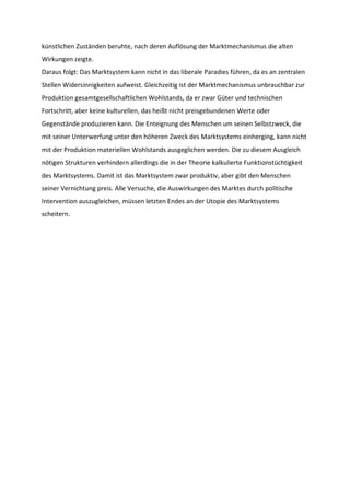 künstlichen Zuständen beruhte, nach deren Auflösung der Marktmechanismus die alten
Wirkungen zeigte.
Daraus folgt: Das Marktsystem kann nicht in das liberale Paradies führen, da es an zentralen
Stellen Widersinnigkeiten aufweist. Gleichzeitig ist der Marktmechanismus unbrauchbar zur
Produktion gesamtgesellschaftlichen Wohlstands, da er zwar Güter und technischen
Fortschritt, aber keine kulturellen, das heißt nicht preisgebundenen Werte oder
Gegenstände produzieren kann. Die Enteignung des Menschen um seinen Selbstzweck, die
mit seiner Unterwerfung unter den höheren Zweck des Marktsystems einherging, kann nicht
mit der Produktion materiellen Wohlstands ausgeglichen werden. Die zu diesem Ausgleich
nötigen Strukturen verhindern allerdings die in der Theorie kalkulierte Funktionstüchtigkeit
des Marktsystems. Damit ist das Marktsystem zwar produktiv, aber gibt den Menschen
seiner Vernichtung preis. Alle Versuche, die Auswirkungen des Marktes durch politische
Intervention auszugleichen, müssen letzten Endes an der Utopie des Marktsystems
scheitern.
 