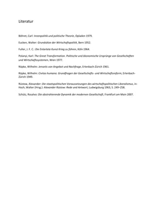 Literatur
Böhret, Carl: Innenpolitik und politische Theorie, Opladen 1979.
Eucken, Walter: Grundsätze der Wirtschaftspolitik, Bern 1952.
Fuller, J. F. C.: Die Entartete Kunst Krieg zu führen, Köln 1964.
Polanyi, Karl: The Great Transformation. Politische und ökonomische Ursprünge von Gesellschaften
und Wirtschaftssystemen, Wien 1977.
Röpke, Wilhelm: Jenseits von Angebot und Nachfrage, Erlenbach-Zürich 1961.
Röpke, Wilhelm: Civitas humana. Grundfragen der Gesellschafts- und Wirtschaftsreform, Erlenbach-
Zürich 1949.
Rüstow, Alexander: Die staatspolitischen Voraussetzungen des wirtschaftspolitischen Liberalismus, in:
Hoch, Walter (Hrsg.): Alexander Rüstow: Rede und Antwort, Ludwigsburg 1963, S. 249–258.
Schütz, Rosalvo: Die abstrahierende Dynamik der modernen Gesellschaft, Frankfurt am Main 2007.
 