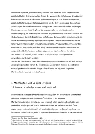 In seinem Hauptwerk „The Great Transformation“ von 1944 beschreibt Karl Polanyi den
gesellschaftlichen Strukturwandel am Beginn der Moderne. Die tiefgehenden Umwälzungen
hin zum liberalistischen Marktsystem bedeuteten ein großes Maß an persönlichem und
gesellschaftlichem Leid, weshalb es auch immer wieder Bestrebungen gab, die negativen
Auswirkungen des Marktmechanismus zu begrenzen. Diese kollektivistischen Strömungen
bildeten zusammen mit der Implementierung des modernen Marktsystems eine
Doppelbewegung, die für Polanyi den zentralen Begriff der Gesellschaftstransformation des
19. Jahrhunderts darstellt. Es sollen nun im Folgenden die historischen Grundlagen und die
Struktur dieser Doppelbewegung eingehend dargestellt und die theoretische Konzeption
Polanyis verdeutlicht werden. Im Anschluss daran soll der Versuch unternommen werden,
einen historischen und theoretischen Bezug zwischen dem klassischen Liberalismus des
ausgehenden 19. Jahrhunderts und dem sogenannten Neoliberalismus des letzten
Jahrhunderts herzustellen, indem beide in ihren Grundzügen und folgenreichen
Anwendungen untersucht werden.
Anhand der Kontinuitäten und Korrekturen des Neoliberalismus soll dann mit Hilfe Polanyis
Ansatz gezeigt werden, warum das liberalistische Marktsystem in seinen theoretischen
Grundzügen keine Weiterentwicklung erfahren hat und die negativen Folgen des
Marktmechanismus unverändert auftreten.
1. Marktsystem und Doppelbewegung
1.1 Das ökonomische System der Marktwirtschaft
Eine Marktwirtschaft bezeichnet nach Polanyi ein System, das ausschließlich von Märkten
gesteuert, geregelt und kontrolliert wird.
1
Historisch ist das moderne
Marktwirtschaftssystem einmalig, die Idee eines sich selbst regulierenden Marktes war
gerade dort, wo die größten Märkte entstanden waren, am weitesten entfernt.2
Alle
dagewesenen Systeme hatten sich auf verschiedene Formen von Zentralverwaltung von
Distribution und Produktion gestützt, und alle vorhandenen Formen von Märkten waren in
1
Polanyi, Karl: The Great Transformation, S. 102.
2
Polanyi bezieht sich aufgrund der politischen Vorreiterrolle und der anschaulichen Extreme der Entwicklung
im Folgenden stets auf die Entwicklungen in Großbritannien. Um Unklarheiten zu vermeiden beziehen sich alle
folgenden historischen Darstellungen ebenso auf Großbritannien, sofern nicht anders angegeben.
 