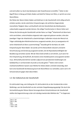 und wird selbst nur durch das Bankwesen oder Staatsfinanzen erschaffen.
7
Daher ist der
Begriff Ware im Bezug auf Arbeit, Boden und Geld für Polanyi rein fiktiv, er spricht von einer
Warenfiktion.
Die Fiktion der Waren Arbeit, Boden und Geld kann in der Gesellschaft nicht völlig aufrecht
erhalten werden, da die natürlichen Entsprechungen, die wirklichen Gegenstände
menschliche Tätigkeit, Natur und Kaufkraft nicht der Künstlichkeit des Marktsystems
unbeschadet ausgesetzt werden können. Die völlige Transformation in Waren hätte nach
Polanyi die Zerstörung der Gesellschaft und der Natur zur Folge.
8
Arbeitskraft als Ware kann
nicht verschoben, unterschiedslos eingesetzt oder ungenutzt gelassen werden, ohne den
jeweiligen Träger der Arbeitskraft zu beeinträchtigen. Außerdem müsste der Mensch als
Träger vollständig dem Marktmechanismus ausgesetzt werden, da er ja zwangsweise mit
seiner Arbeitskraft als Ware zusammenhängt.
9
Dasselbe gilt für die Natur als reelle
Entsprechung der Ware Boden: Sie würde auf ihre Bestandteile reduziert und damit
Verschmutzung und Zerstörung ausgesetzt werden, die die Reproduktionsfähigkeit der
Bevölkerung vernichten würde. Mit der Ware Geld verhält es sich ähnlich, auch wenn für
ihre Entsprechung, die Kaufkraft, die Existenz eines Handelssystems vorausgesetzt werden
muss. Wirtschaftsunternehmen würden aufgrund von periodischem Geldmangel und
Geldüberfluss in verheerendem Ausmaß zu Grunde gehen.10
Daher sind in einem
marktwirtschaftlichen System zwar Märkte für Arbeit, Boden und Geld notwendig, doch
kann eine Gesellschaft die Belastung durch die Warenfiktion nur verkraften, wenn sich in ihr
Schutzstrukturen gegen eben diese bilden.
1.3 Der Selbstschutz der Gesellschaft
Ein Jahrhundert lang, vom Anfang des 19. Jahrhunderts bis an den Vorabend des ersten
Weltkriegs, war die Gesellschaft von der zentralen Doppelbewegung geprägt: Die durch die
Vermarktlichung der fiktiven Waren hervorgerufenen Schutzfunktionen der Gesellschaft
stellten die Gegenströmung zu den sich ständig erweiternden Märkten dar.11
Im Gegensatz
7
Ebd. S. 107.
8
Ebd. S. 108.
9
Ebd.
10
Ebd. S. 109.
11
Ebd. S. 182.
 