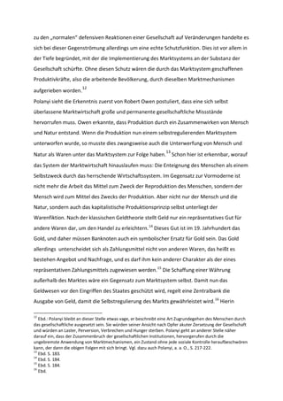zu den „normalen“ defensiven Reaktionen einer Gesellschaft auf Veränderungen handelte es
sich bei dieser Gegenströmung allerdings um eine echte Schutzfunktion. Dies ist vor allem in
der Tiefe begründet, mit der die Implementierung des Marktsystems an der Substanz der
Gesellschaft schürfte. Ohne diesen Schutz wären die durch das Marktsystem geschaffenen
Produktivkräfte, also die arbeitende Bevölkerung, durch dieselben Marktmechanismen
aufgerieben worden.
12
Polanyi sieht die Erkenntnis zuerst von Robert Owen postuliert, dass eine sich selbst
überlassene Marktwirtschaft große und permanente gesellschaftliche Missstände
hervorrufen muss. Owen erkannte, dass Produktion durch ein Zusammenwirken von Mensch
und Natur entstand. Wenn die Produktion nun einem selbstregulierenden Marktsystem
unterworfen wurde, so musste dies zwangsweise auch die Unterwerfung von Mensch und
Natur als Waren unter das Marktsystem zur Folge haben.
13
Schon hier ist erkennbar, worauf
das System der Marktwirtschaft hinauslaufen muss: Die Enteignung des Menschen als einem
Selbstzweck durch das herrschende Wirtschaftssystem. Im Gegensatz zur Vormoderne ist
nicht mehr die Arbeit das Mittel zum Zweck der Reproduktion des Menschen, sondern der
Mensch wird zum Mittel des Zwecks der Produktion. Aber nicht nur der Mensch und die
Natur, sondern auch das kapitalistische Produktionsprinzip selbst unterliegt der
Warenfiktion. Nach der klassischen Geldtheorie stellt Geld nur ein repräsentatives Gut für
andere Waren dar, um den Handel zu erleichtern.14
Dieses Gut ist im 19. Jahrhundert das
Gold, und daher müssen Banknoten auch ein symbolischer Ersatz für Gold sein. Das Gold
allerdings unterscheidet sich als Zahlungsmittel nicht von anderen Waren, das heißt es
bestehen Angebot und Nachfrage, und es darf ihm kein anderer Charakter als der eines
repräsentativen Zahlungsmittels zugewiesen werden.15
Die Schaffung einer Währung
außerhalb des Marktes wäre ein Gegensatz zum Marktsystem selbst. Damit nun das
Geldwesen vor den Eingriffen des Staates geschützt wird, regelt eine Zentralbank die
Ausgabe von Geld, damit die Selbstregulierung des Markts gewährleistet wird.16
Hierin
12
Ebd.: Polanyi bleibt an dieser Stelle etwas vage, er beschreibt eine Art Zugrundegehen des Menschen durch
das gesellschaftliche ausgesetzt sein. Sie würden seiner Ansicht nach Opfer akuter Zersetzung der Gesellschaft
und würden an Laster, Perversion, Verbrechen und Hunger sterben. Polanyi geht an anderer Stelle näher
darauf ein, dass der Zusammenbruch der gesellschaftlichen Institutionen, hervorgerufen durch die
ungebremste Anwendung von Marktmechanismen, ein Zustand ohne jede soziale Kontrolle heraufbeschwören
kann, der dann die obigen Folgen mit sich bringt. Vgl. dazu auch Polanyi, a. a. O., S. 217-222.
13
Ebd. S. 183.
14
Ebd. S. 184.
15
Ebd. S. 184.
16
Ebd.
 