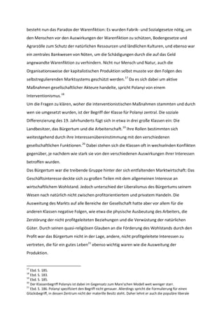 besteht nun das Paradox der Warenfiktion: Es wurden Fabrik- und Sozialgesetze nötig, um
den Menschen vor den Auswirkungen der Warenfiktion zu schützen, Bodengesetze und
Agrarzölle zum Schutz der natürlichen Ressourcen und ländlichen Kulturen, und ebenso war
ein zentrales Bankwesen von Nöten, um die Schädigungen durch die auf das Geld
angewandte Warenfiktion zu verhindern. Nicht nur Mensch und Natur, auch die
Organisationsweise der kapitalistischen Produktion selbst musste vor den Folgen des
selbstregulierenden Marktsystems geschützt werden.17
Da es sich dabei um aktive
Maßnahmen gesellschaftlicher Akteure handelte, spricht Polanyi von einem
Interventionismus.18
Um die Fragen zu klären, woher die interventionistischen Maßnahmen stammten und durch
wen sie umgesetzt wurden, ist der Begriff der Klasse für Polanyi zentral. Die soziale
Differenzierung des 19. Jahrhunderts fügt sich in etwa in drei große Klassen ein: Die
Landbesitzer, das Bürgertum und die Arbeiterschaft.19
Ihre Rollen bestimmten sich
weitestgehend durch ihre Interessenübereinstimmung mit den verschiedenen
gesellschaftlichen Funktionen.20
Dabei stehen sich die Klassen oft in wechselnden Konflikten
gegenüber, je nachdem wie stark sie von den verschiedenen Auswirkungen ihrer Interessen
betroffen wurden.
Das Bürgertum war die treibende Gruppe hinter der sich entfaltenden Marktwirtschaft: Das
Geschäftsinteresse deckte sich zu großen Teilen mit dem allgemeinen Interesse an
wirtschaftlichem Wohlstand. Jedoch unterschied der Liberalismus des Bürgertums seinem
Wesen nach natürlich nicht zwischen profitorientiertem und privatem Handeln. Die
Ausweitung des Markts auf alle Bereiche der Gesellschaft hatte aber vor allem für die
anderen Klassen negative Folgen, wie etwa die physische Ausbeutung des Arbeiters, die
Zerstörung der nicht profitgeleiteten Beziehungen und die Verwüstung der natürlichen
Güter. Durch seinen quasi-religiösen Glauben an die Förderung des Wohlstands durch den
Profit war das Bürgertum nicht in der Lage, andere, nicht profitgeleitete Interessen zu
vertreten, die für ein gutes Leben21
ebenso wichtig waren wie die Ausweitung der
Produktion.
17
Ebd. S. 185.
18
Ebd. S. 183.
19
Ebd. S. 185.
20
Der Klassenbegriff Polanyis ist dabei im Gegensatz zum Marx’schen Modell weit weniger starr.
21
Ebd. S. 186. Polanyi spezifiziert den Begriff nicht genauer. Allerdings spricht die Formulierung für einen
Glücksbegriff, in dessen Zentrum nicht der materille Besitz steht. Daher lehnt er auch die populäre liberale
 